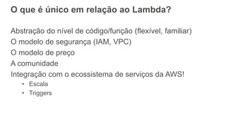 O que é único em relação ao Lambda?
Abstração do nível de código/função (flexível, familiar)
O modelo de segurança (IAM, VPC)
O modelo de preço
A comunidade
Integração com o ecossistema de serviços da AWS!
• Escala
• Triggers
 