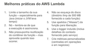 Melhores práticas do AWS Lambda
1. Limite o tamanho da sua
função – especialmente para
Java (iniciar o JVM leva
tempo)
2. Nó – lembre-se de que
a execução é assíncrona.
3. Não pressuponha reutilização
do contêiner da função – mas
aproveite quando isso
ocorrer.
4. Não se esqueça do disco
(diretório /tmp de 500 MB
fornecido a cada função)
5. Use apelidos ("Aliases") da
função para liberação.
6. Use o logger incluído (inclua
detalhes do contexto
fornecido pelo serviço)
7. Crie métricas personalizadas
(centradas em operações
e em negócios)
 