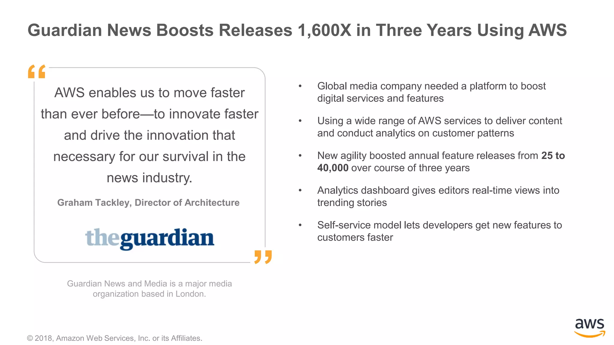 © 2018, Amazon Web Services, Inc. or its Affiliates.
”
“ • Global media company needed a platform to boost
digital services and features
• Using a wide range of AWS services to deliver content
and conduct analytics on customer patterns
• New agility boosted annual feature releases from 25 to
40,000 over course of three years
• Analytics dashboard gives editors real-time views into
trending stories
• Self-service model lets developers get new features to
customers faster
Guardian News Boosts Releases 1,600X in Three Years Using AWS
Guardian News and Media is a major media
organization based in London.
Graham Tackley, Director of Architecture
”
“AWS enables us to move faster
than ever before—to innovate faster
and drive the innovation that
necessary for our survival in the
news industry.
 