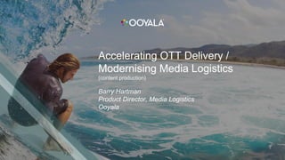 Accelerating OTT Delivery /
Modernising Media Logistics
(content production)
Barry Hartman
Product Director, Media Logistics
Ooyala
 