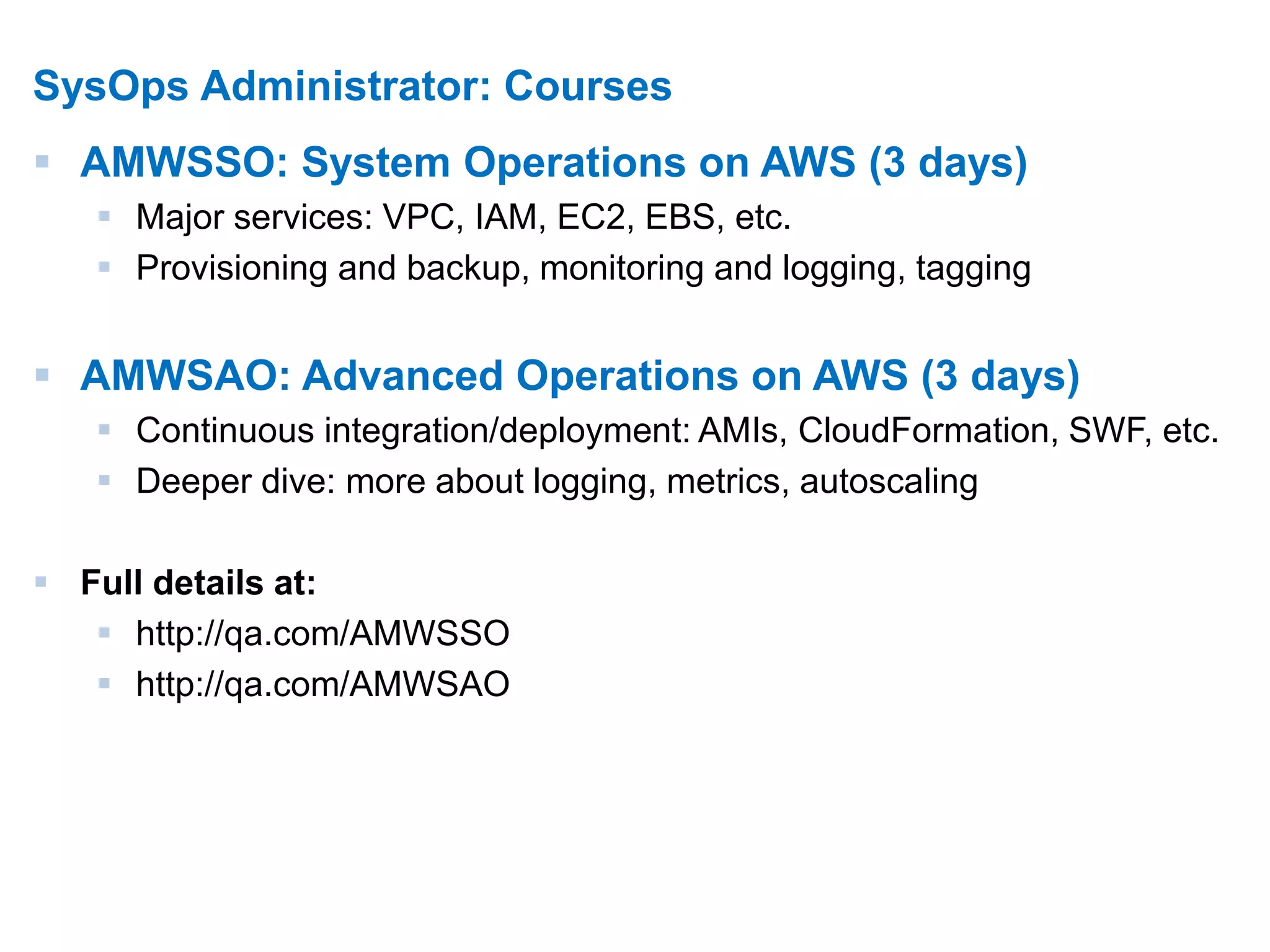 10 
SysOps Administrator: Courses 
 AMWSSO: System Operations on AWS (3 days) 
 Major services: VPC, IAM, EC2, EBS, etc. 
 Provisioning and backup, monitoring and logging, tagging 
 AMWSAO: Advanced Operations on AWS (3 days) 
 Continuous integration/deployment: AMIs, CloudFormation, SWF, etc. 
 Deeper dive: more about logging, metrics, autoscaling 
 Full details at: 
 http://qa.com/AMWSSO 
 http://qa.com/AMWSAO 
 
