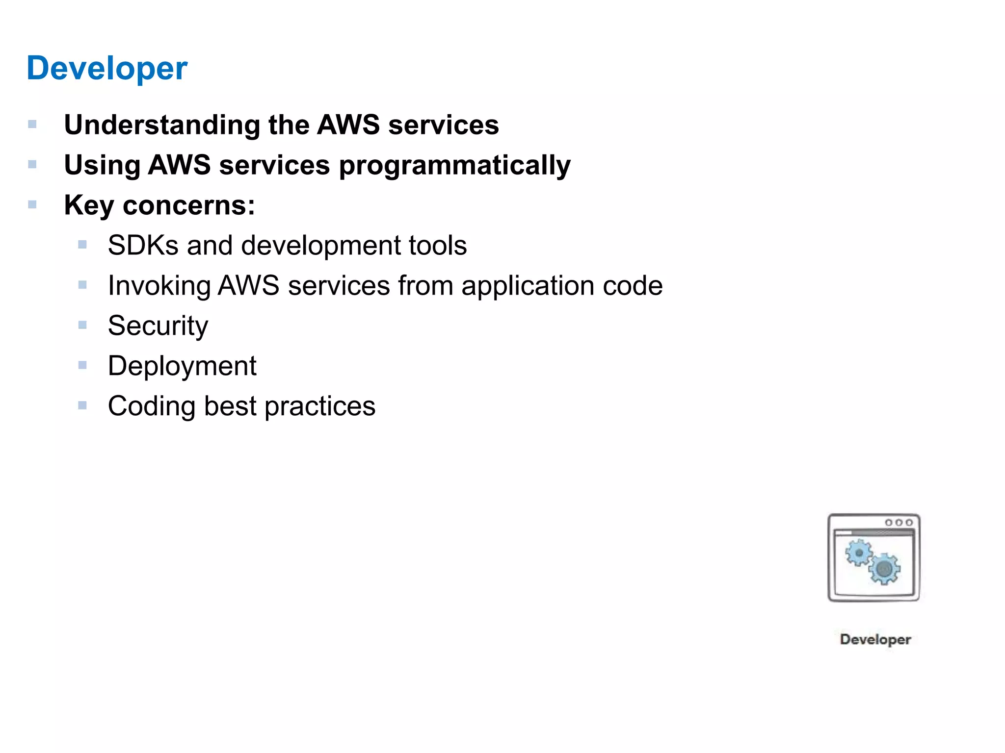11 
Developer 
 Understanding the AWS services 
 Using AWS services programmatically 
 Key concerns: 
 SDKs and development tools 
 Invoking AWS services from application code 
 Security 
 Deployment 
 Coding best practices 
 