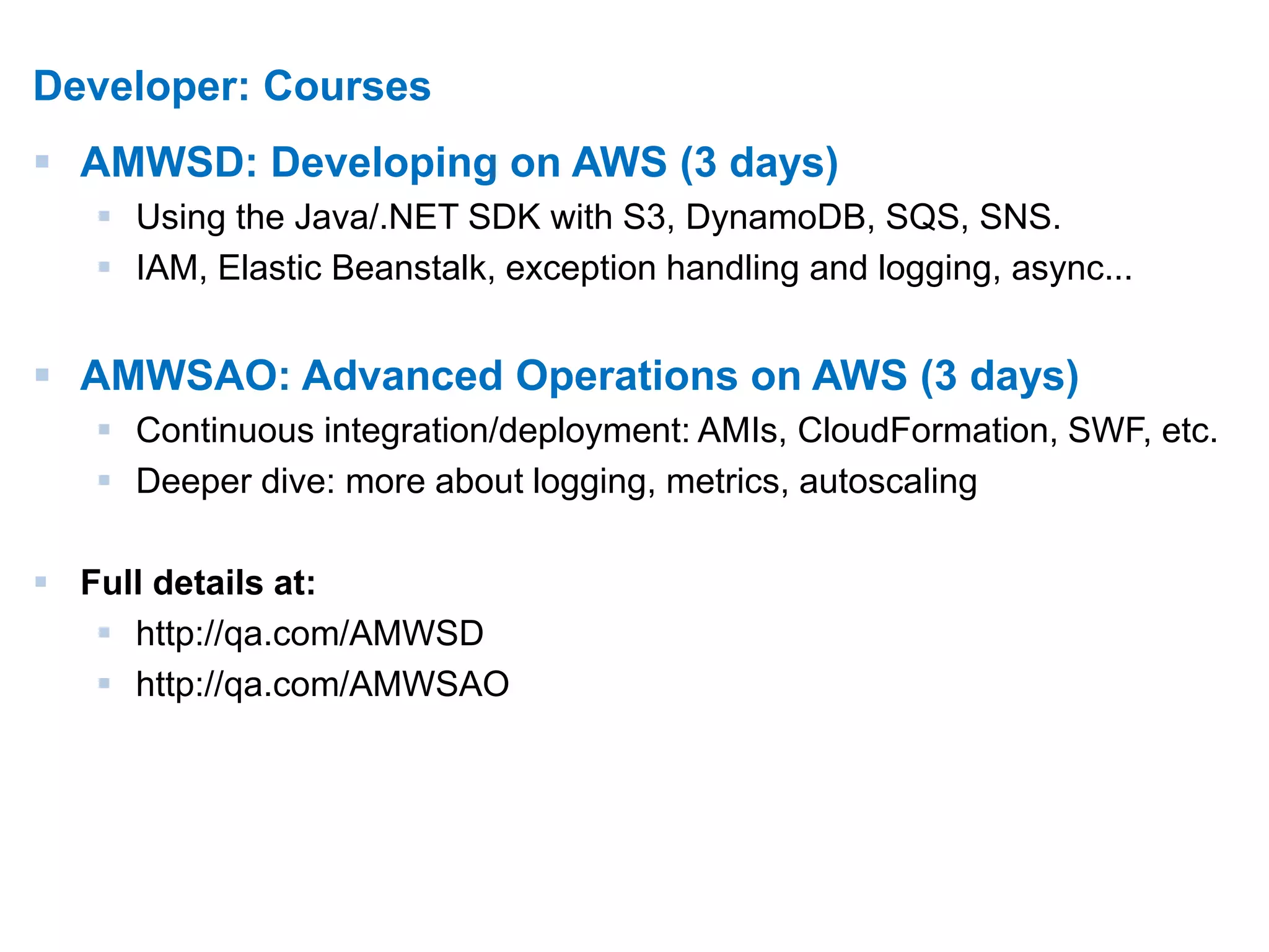 12 
Developer: Courses 
 AMWSD: Developing on AWS (3 days) 
 Using the Java/.NET SDK with S3, DynamoDB, SQS, SNS. 
 IAM, Elastic Beanstalk, exception handling and logging, async... 
 AMWSAO: Advanced Operations on AWS (3 days) 
 Continuous integration/deployment: AMIs, CloudFormation, SWF, etc. 
 Deeper dive: more about logging, metrics, autoscaling 
 Full details at: 
 http://qa.com/AMWSD 
 http://qa.com/AMWSAO 
 