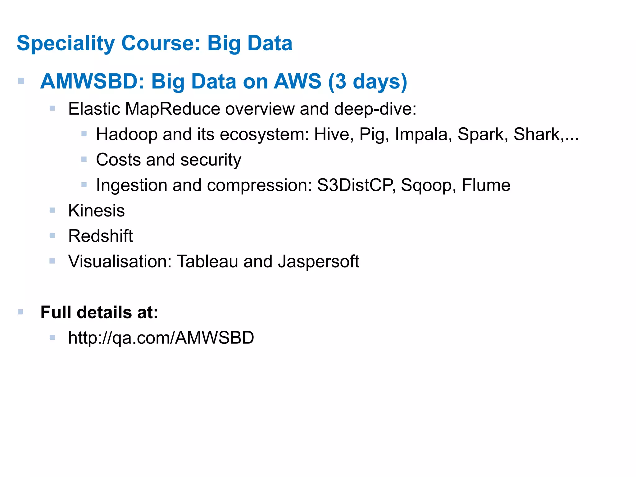 13 
Speciality Course: Big Data 
 AMWSBD: Big Data on AWS (3 days) 
 Elastic MapReduce overview and deep-dive: 
 Hadoop and its ecosystem: Hive, Pig, Impala, Spark, Shark,... 
 Costs and security 
 Ingestion and compression: S3DistCP, Sqoop, Flume 
 Kinesis 
 Redshift 
 Visualisation: Tableau and Jaspersoft 
 Full details at: 
 http://qa.com/AMWSBD 
 