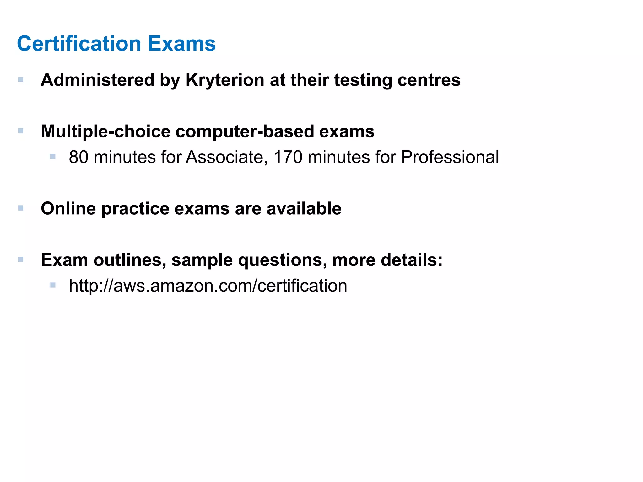 16 
Certification Exams 
 Administered by Kryterion at their testing centres 
 Multiple-choice computer-based exams 
 80 minutes for Associate, 170 minutes for Professional 
 Online practice exams are available 
 Exam outlines, sample questions, more details: 
 http://aws.amazon.com/certification 
 