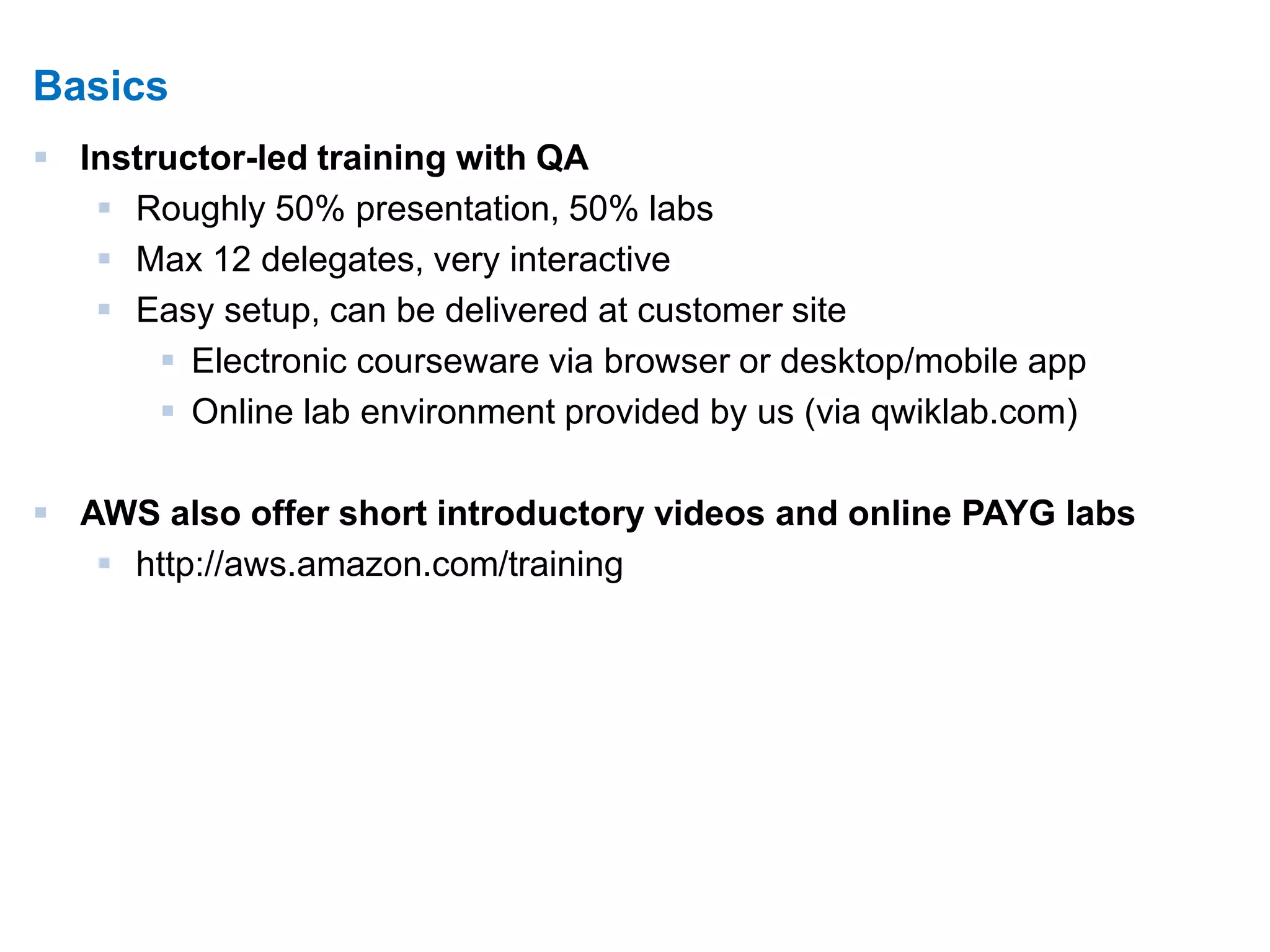 4 
Basics 
 Instructor-led training with QA 
 Roughly 50% presentation, 50% labs 
 Max 12 delegates, very interactive 
 Easy setup, can be delivered at customer site 
 Electronic courseware via browser or desktop/mobile app 
 Online lab environment provided by us (via qwiklab.com) 
 AWS also offer short introductory videos and online PAYG labs 
 http://aws.amazon.com/training 
 