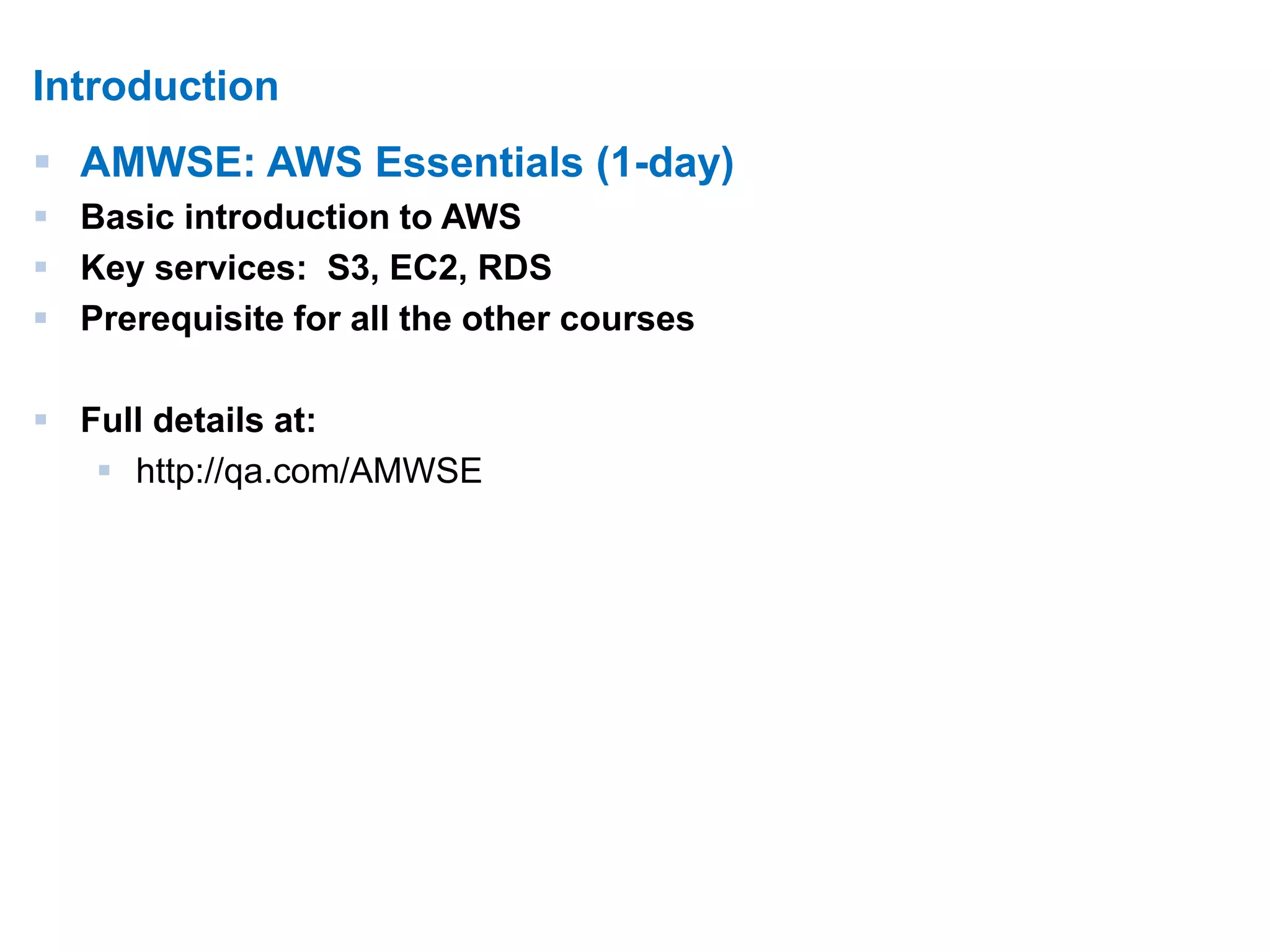 5 
Introduction 
 AMWSE: AWS Essentials (1-day) 
 Basic introduction to AWS 
 Key services: S3, EC2, RDS 
 Prerequisite for all the other courses 
 Full details at: 
 http://qa.com/AMWSE 
 
