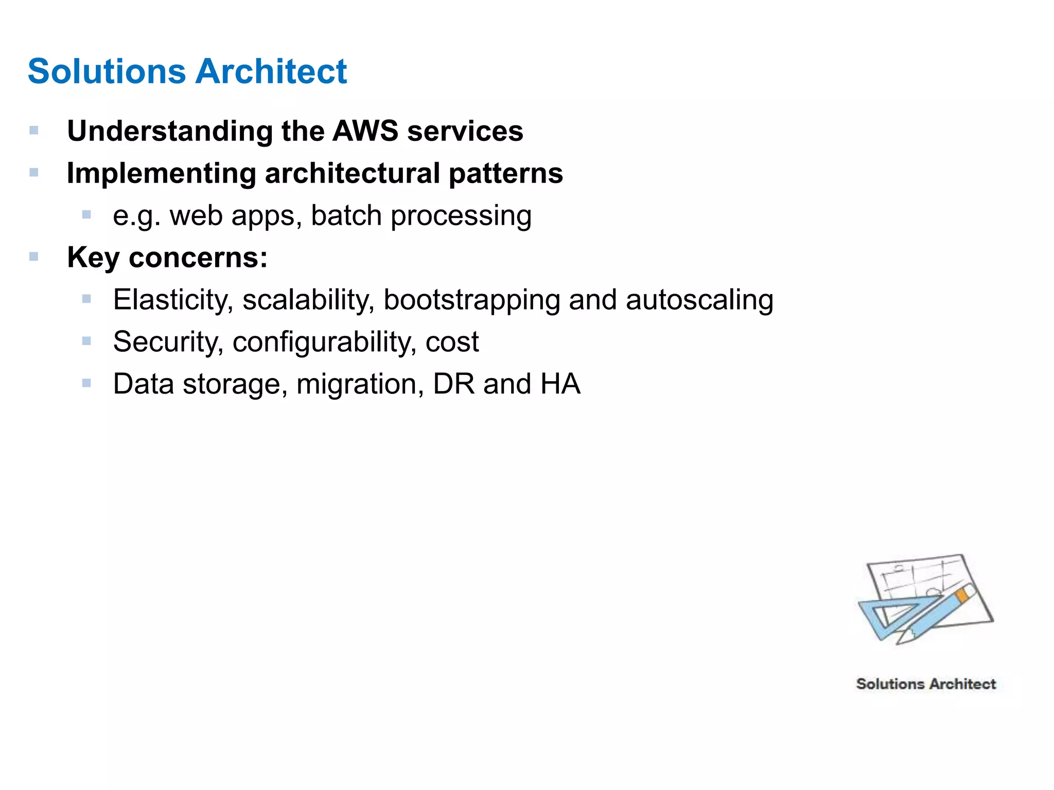 7 
Solutions Architect 
 Understanding the AWS services 
 Implementing architectural patterns 
 e.g. web apps, batch processing 
 Key concerns: 
 Elasticity, scalability, bootstrapping and autoscaling 
 Security, configurability, cost 
 Data storage, migration, DR and HA 
 