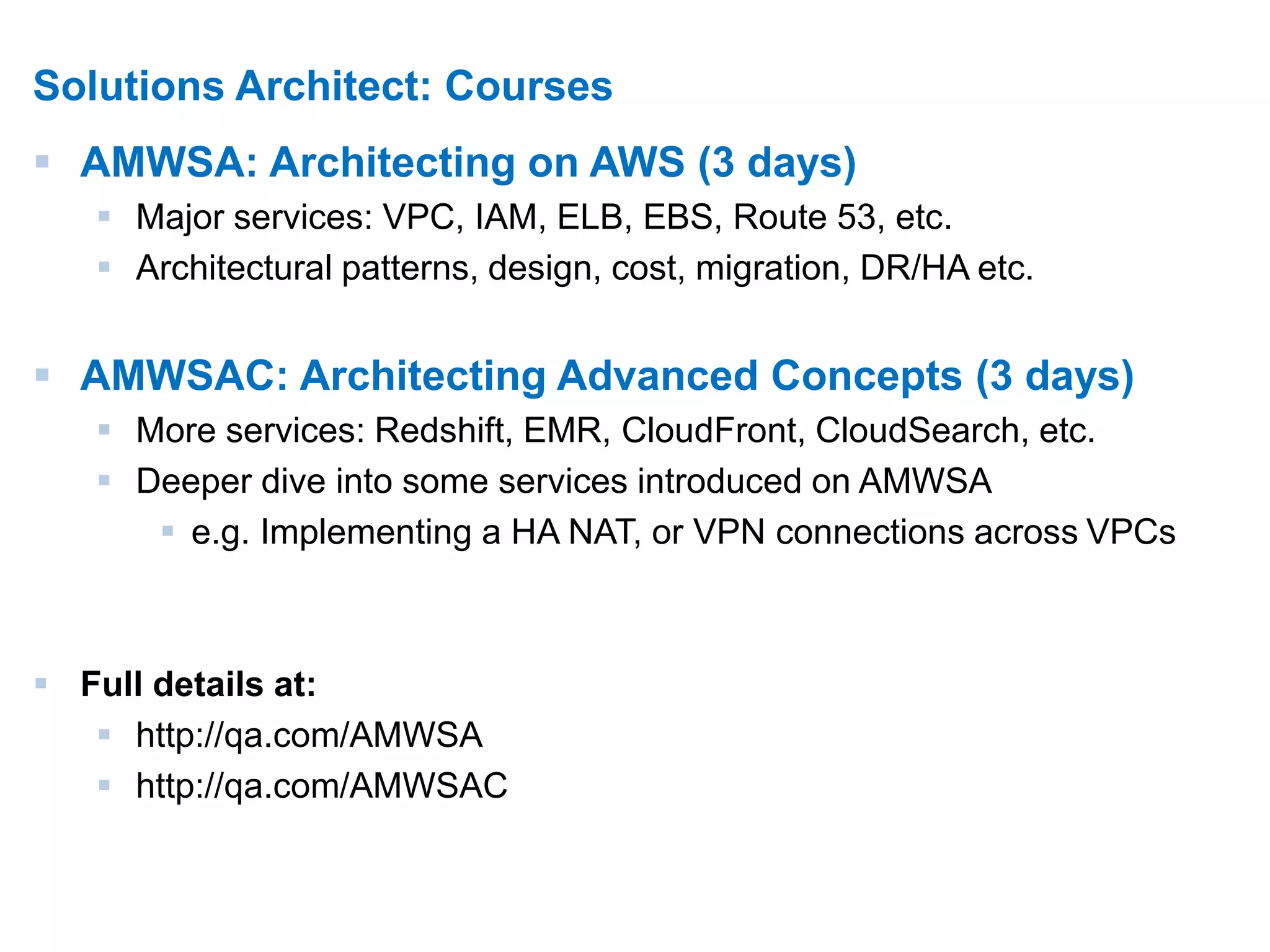 8 
Solutions Architect: Courses 
 AMWSA: Architecting on AWS (3 days) 
 Major services: VPC, IAM, ELB, EBS, Route 53, etc. 
 Architectural patterns, design, cost, migration, DR/HA etc. 
 AMWSAC: Architecting Advanced Concepts (3 days) 
 More services: Redshift, EMR, CloudFront, CloudSearch, etc. 
 Deeper dive into some services introduced on AMWSA 
 e.g. Implementing a HA NAT, or VPN connections across VPCs 
 Full details at: 
 http://qa.com/AMWSA 
 http://qa.com/AMWSAC 
 