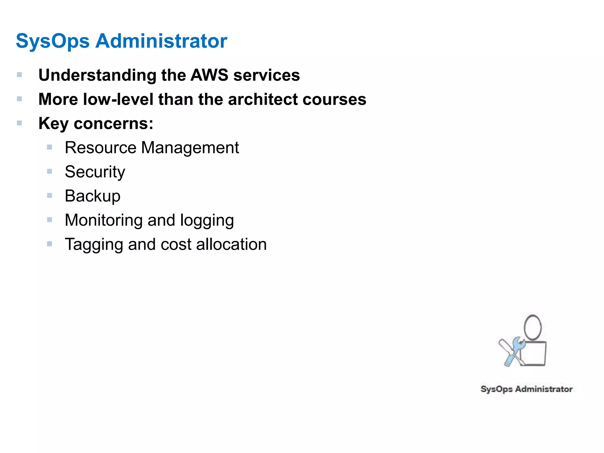 9 
SysOps Administrator 
 Understanding the AWS services 
 More low-level than the architect courses 
 Key concerns: 
 Resource Management 
 Security 
 Backup 
 Monitoring and logging 
 Tagging and cost allocation 
 