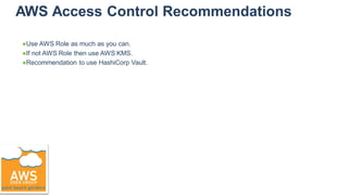 AWS Access Control Recommendations
●Use AWS Role as much as you can.
●If not AWS Role then use AWS KMS.
●Recommendation to use HashiCorp Vault.
 
