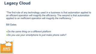 Legacy Cloud
“The first rule of any technology used in a business is that automation applied to
an efficient operation will magnify the efficiency. The second is that automation
applied to an inefficient operation will magnify the inefficiency. ”
Bill Gates
●Do the same thing on a different platform
●Do you use your smartphone to just make phone calls?
 