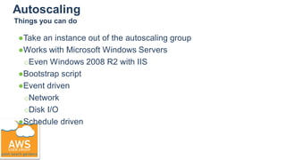Autoscaling
●Take an instance out of the autoscaling group
●Works with Microsoft Windows Servers
○Even Windows 2008 R2 with IIS
●Bootstrap script
●Event driven
○Network
○Disk I/O
●Schedule driven
Things you can do
 