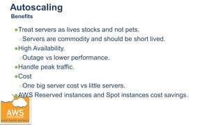 Autoscaling
●Treat servers as lives stocks and not pets.
○Servers are commodity and should be short lived.
●High Availability.
○Outage vs lower performance.
●Handle peak traffic.
●Cost
○One big server cost vs little servers.
●AWS Reserved instances and Spot instances cost savings.
Benefits
 