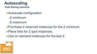 Autoscaling
●Autoscale configuration
○2 minimum
○6 maximum
●Purchase 2 reserved instances for the 2 minimum.
●Place bids for 2 spot instances.
●Use on demand instances for the last 2.
Cost Saving scenario
 
