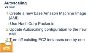 Autoscaling
1.Create a new base Amazon Machine Image
(AMI)
○Use HashiCorp Packer.io
2.Update Autoscaling configuration to the new
AMI
3.Turn off existing EC2 instances one by one
OS Patch
 