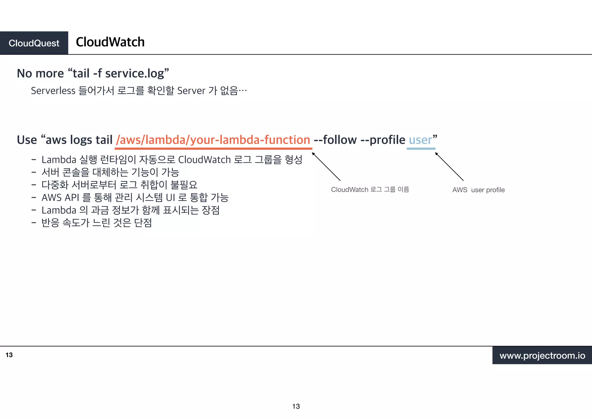 CloudQuest
www.projectroom.io
No more “tail -f service.log”
CloudWatch
13
Serverless 들어가서 로그를 확인할 Server 가 없음⋯
Use “aws logs tail /aws/lambda/your-lambda-function --follow --profile user”
- Lambda 실행 런타임이 자동으로 CloudWatch 로그 그룹을 형성
- 서버 콘솔을 대체하는 기능이 가능
- 다중화 서버로부터 로그 취합이 불필요
- AWS API 를 통해 관리 시스템 UI 로 통합 가능
- Lambda 의 과금 정보가 함께 표시되는 장점
- 반응 속도가 느린 것은 단점
CloudWatch 로그 그룹 이름 AWS user pro
fi
le
13
 