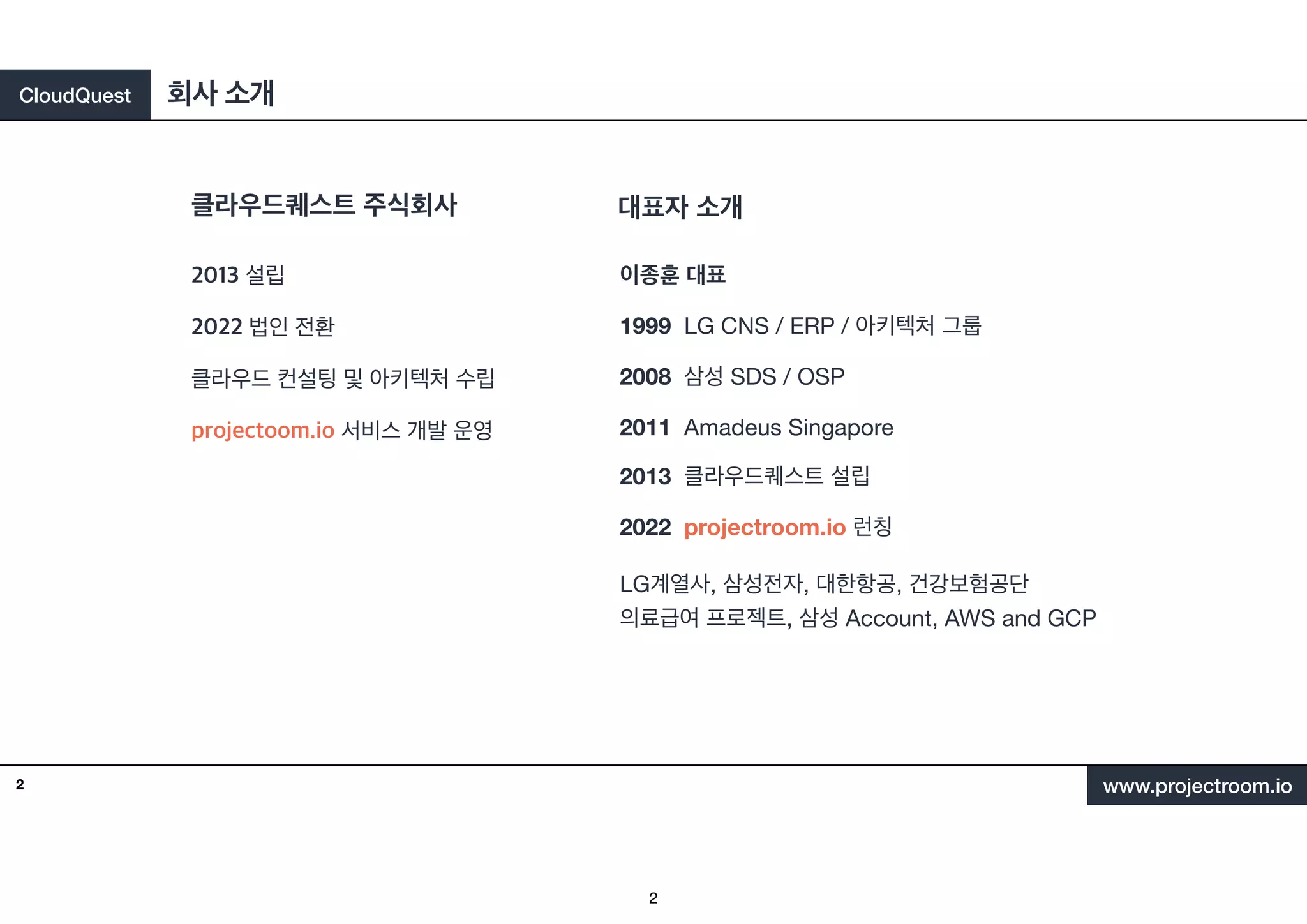 CloudQuest
www.projectroom.io
2013 설립
2022 법인 전환
클라우드 컨설팅 및 아키텍처 수립
projectoom.io 서비스 개발 운영
클라우드퀘스트 주식회사
회사 소개
2
대표자 소개
이종훈 대표
1999 LG CNS / ERP / 아키텍처 그룹
2008 삼성 SDS / OSP
2011 Amadeus Singapore
2013 클라우드퀘스트 설립
2022 projectroom.io 런칭
LG계열사, 삼성전자, 대한항공, 건강보험공단
의료급여 프로젝트, 삼성 Account, AWS and GCP
2
 