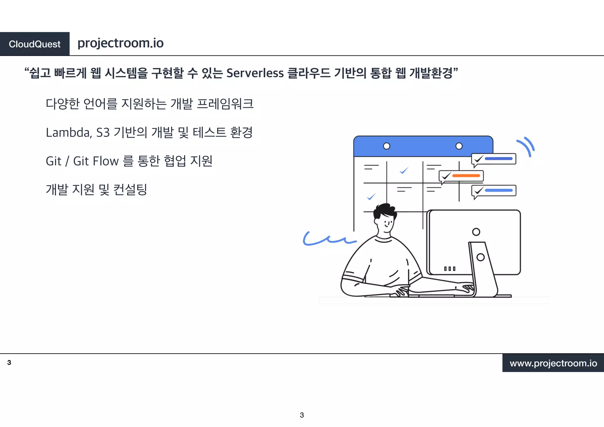 CloudQuest
www.projectroom.io
다양한 언어를 지원하는 개발 프레임워크
Lambda, S3 기반의 개발 및 테스트 환경
Git / Git Flow 를 통한 협업 지원
개발 지원 및 컨설팅
“쉽고 빠르게 웹 시스템을 구현할 수 있는 Serverless 클라우드 기반의 통합 웹 개발환경”
projectroom.io
3
3
 