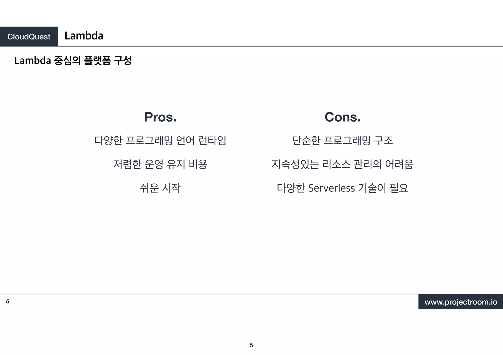 CloudQuest
www.projectroom.io
다양한 프로그래밍 언어 런타임
저렴한 운영 유지 비용
쉬운 시작
Lambda 중심의 플랫폼 구성
Lambda
5
Pros. Cons.
단순한 프로그래밍 구조
지속성있는 리소스 관리의 어려움
다양한 Serverless 기술이 필요
5
 