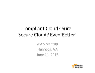 Compliant	
  Cloud?	
  Sure.	
  
Secure	
  Cloud?	
  Even	
  Be6er!	
  
AWS	
  Meetup	
  
Herndon,	
  VA	
  
June	
  11,	
  2015	
  
1	
  
 