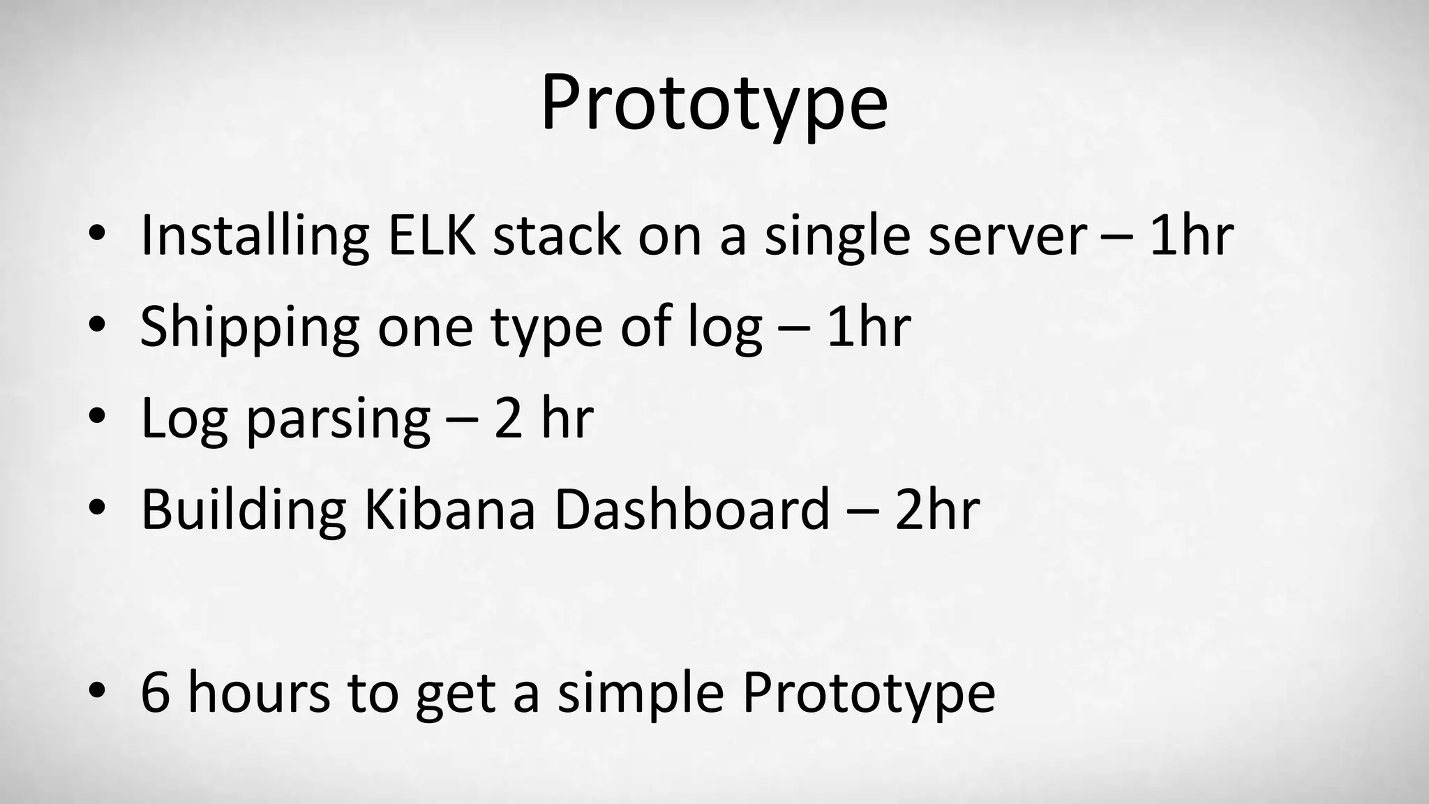 Prototype • Installing ELK stack on a single server – 1hr • Shipping one type of log – 1hr • Log parsing – 2 hr • Building Kibana Dashboard – 2hr • 6 hours to get a simple Prototype 