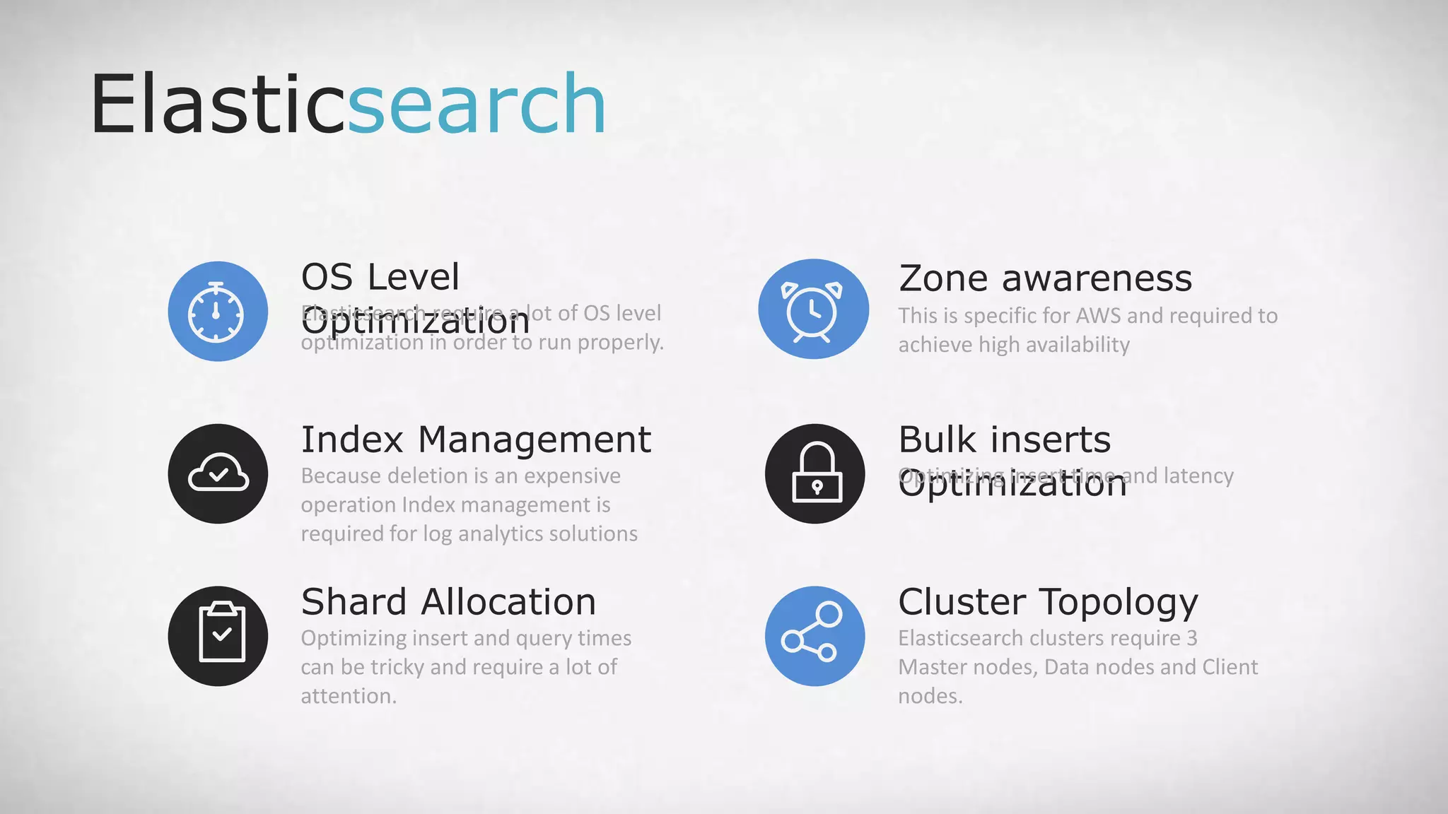 OS Level OptimizationElasticsearch require a lot of OS level optimization in order to run properly. Elasticsearch Shard Allocation Optimizing insert and query times can be tricky and require a lot of attention. Index Management Because deletion is an expensive operation Index management is required for log analytics solutions Zone awareness This is specific for AWS and required to achieve high availability Cluster Topology Elasticsearch clusters require 3 Master nodes, Data nodes and Client nodes. Bulk inserts OptimizationOptimizing insert time and latency 