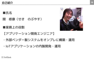 10自己紹介
■氏名
関　修康（せき　のぶやす）
■業務上の役割
【アプリケーション開発エンジニア】
・外部ベンダー製システムをオンプレに構築・運用
・IoTアプリケーションの内製開発・運用
 