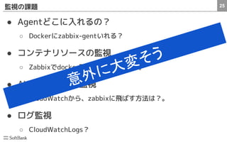 25監視の課題
● Agentどこに入れるの？
○ Dockerにzabbix-gentいれる？
● コンテナリソースの監視
○ Zabbixでdocker監視するの大変そう。
● AWSのリソース監視
○ CloudWatchから、zabbixに飛ばす方法は？。
● ログ監視
○ CloudWatchLogs？
意外に大変そう
 