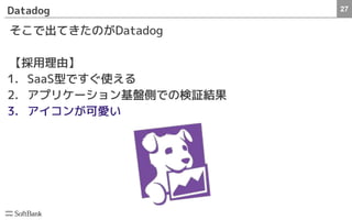 27Datadog
そこで出てきたのがDatadog
【採用理由】
1. SaaS型ですぐ使える
2. アプリケーション基盤側での検証結果
3. アイコンが可愛い
 