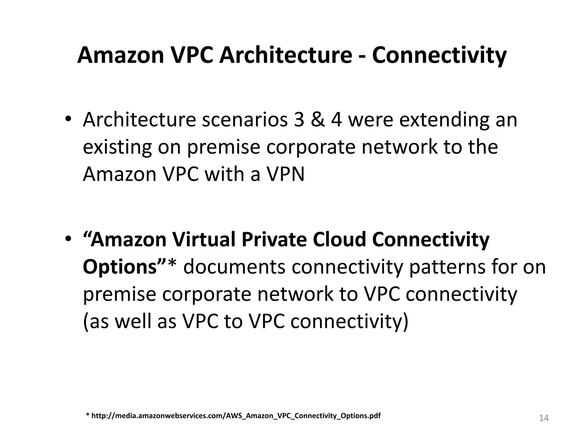 Amazon VPC Architecture - Connectivity

• Architecture scenarios 3 & 4 were extending an
  existing on premise corporate network to the
  Amazon VPC with a VPN

• “Amazon Virtual Private Cloud Connectivity
  Options”* documents connectivity patterns for on
  premise corporate network to VPC connectivity
  (as well as VPC to VPC connectivity)


  * http://media.amazonwebservices.com/AWS_Amazon_VPC_Connectivity_Options.pdf   14
 