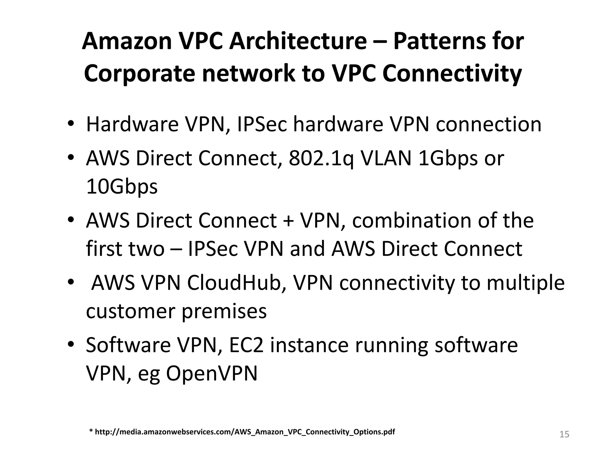 Amazon VPC Architecture – Patterns for
 Corporate network to VPC Connectivity
• Hardware VPN, IPSec hardware VPN connection
• AWS Direct Connect, 802.1q VLAN 1Gbps or
  10Gbps
• AWS Direct Connect + VPN, combination of the
  first two – IPSec VPN and AWS Direct Connect
• AWS VPN CloudHub, VPN connectivity to multiple
  customer premises
• Software VPN, EC2 instance running software
  VPN, eg OpenVPN

  * http://media.amazonwebservices.com/AWS_Amazon_VPC_Connectivity_Options.pdf   15
 