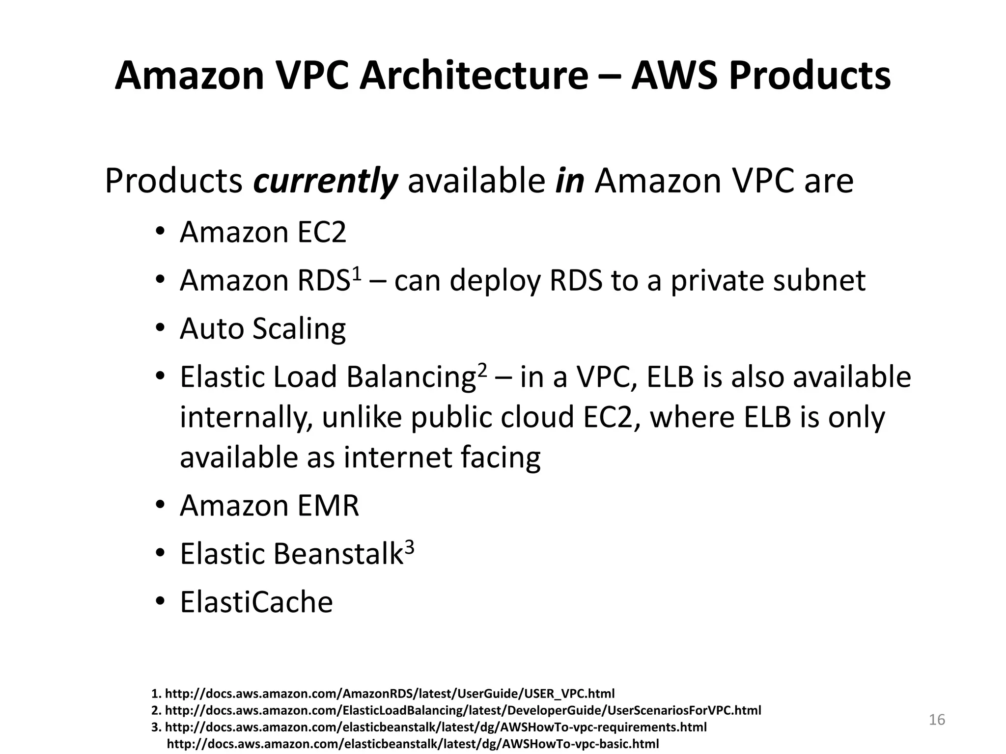 Amazon VPC Architecture – AWS Products

Products currently available in Amazon VPC are
   • Amazon EC2
   • Amazon RDS1 – can deploy RDS to a private subnet
   • Auto Scaling
   • Elastic Load Balancing2 – in a VPC, ELB is also available
     internally, unlike public cloud EC2, where ELB is only
     available as internet facing
   • Amazon EMR
   • Elastic Beanstalk3
   • ElastiCache

  1. http://docs.aws.amazon.com/AmazonRDS/latest/UserGuide/USER_VPC.html
  2. http://docs.aws.amazon.com/ElasticLoadBalancing/latest/DeveloperGuide/UserScenariosForVPC.html
  3. http://docs.aws.amazon.com/elasticbeanstalk/latest/dg/AWSHowTo-vpc-requirements.html             16
     http://docs.aws.amazon.com/elasticbeanstalk/latest/dg/AWSHowTo-vpc-basic.html
 