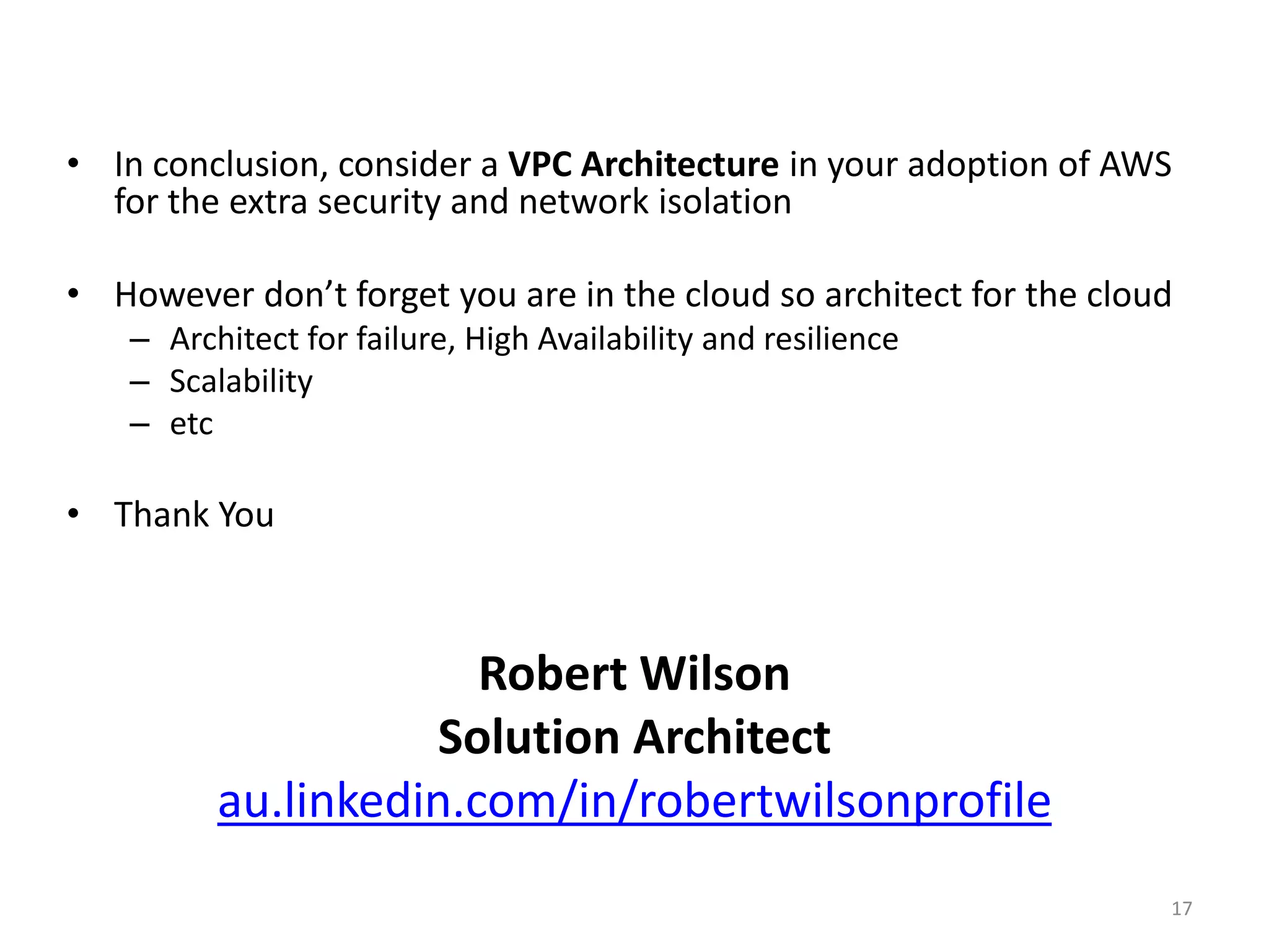 • In conclusion, consider a VPC Architecture in your adoption of AWS
  for the extra security and network isolation

• However don’t forget you are in the cloud so architect for the cloud
    – Architect for failure, High Availability and resilience
    – Scalability
    – etc

• Thank You



                       Robert Wilson
                    Solution Architect
          au.linkedin.com/in/robertwilsonprofile
                                                                     17
 
