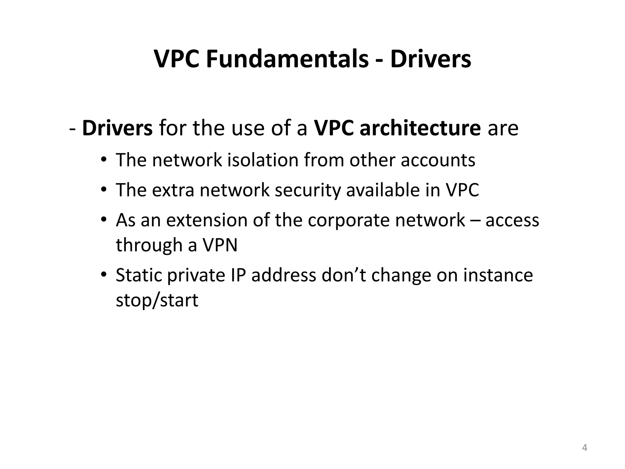 VPC Fundamentals - Drivers

- Drivers for the use of a VPC architecture are
   • The network isolation from other accounts
   • The extra network security available in VPC
   • As an extension of the corporate network – access
     through a VPN
   • Static private IP address don’t change on instance
     stop/start




                                                          4
 