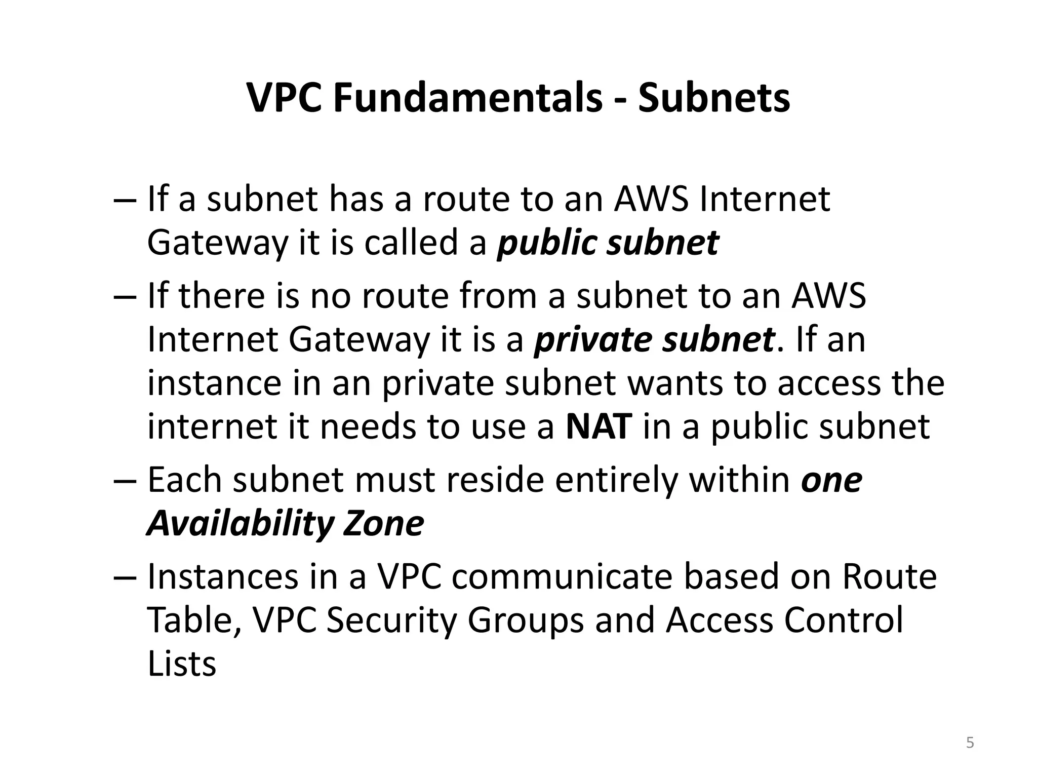 VPC Fundamentals - Subnets

– If a subnet has a route to an AWS Internet
  Gateway it is called a public subnet
– If there is no route from a subnet to an AWS
  Internet Gateway it is a private subnet. If an
  instance in an private subnet wants to access the
  internet it needs to use a NAT in a public subnet
– Each subnet must reside entirely within one
  Availability Zone
– Instances in a VPC communicate based on Route
  Table, VPC Security Groups and Access Control
  Lists
                                                      5
 