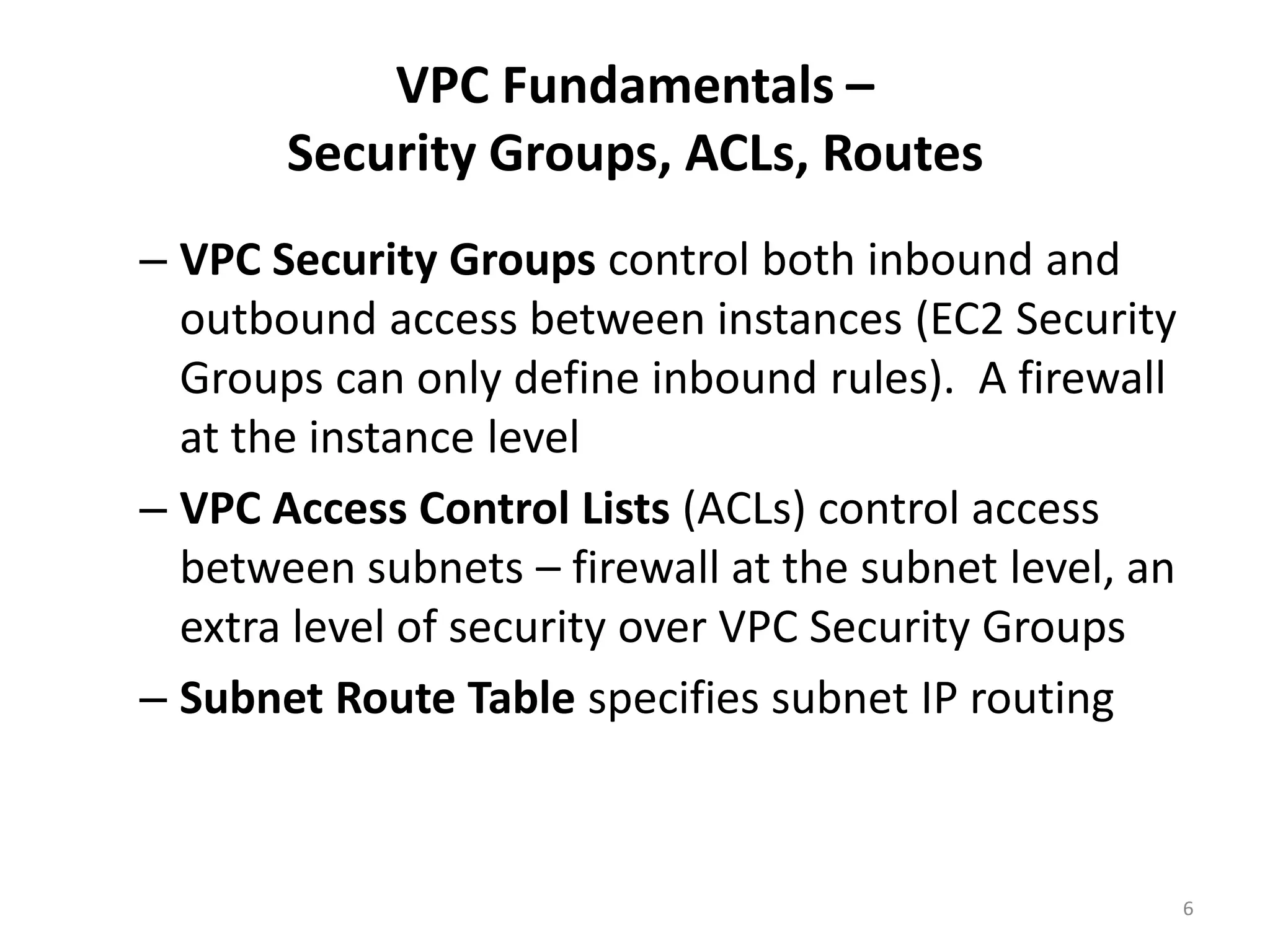 VPC Fundamentals –
       Security Groups, ACLs, Routes
– VPC Security Groups control both inbound and
  outbound access between instances (EC2 Security
  Groups can only define inbound rules). A firewall
  at the instance level
– VPC Access Control Lists (ACLs) control access
  between subnets – firewall at the subnet level, an
  extra level of security over VPC Security Groups
– Subnet Route Table specifies subnet IP routing



                                                       6
 