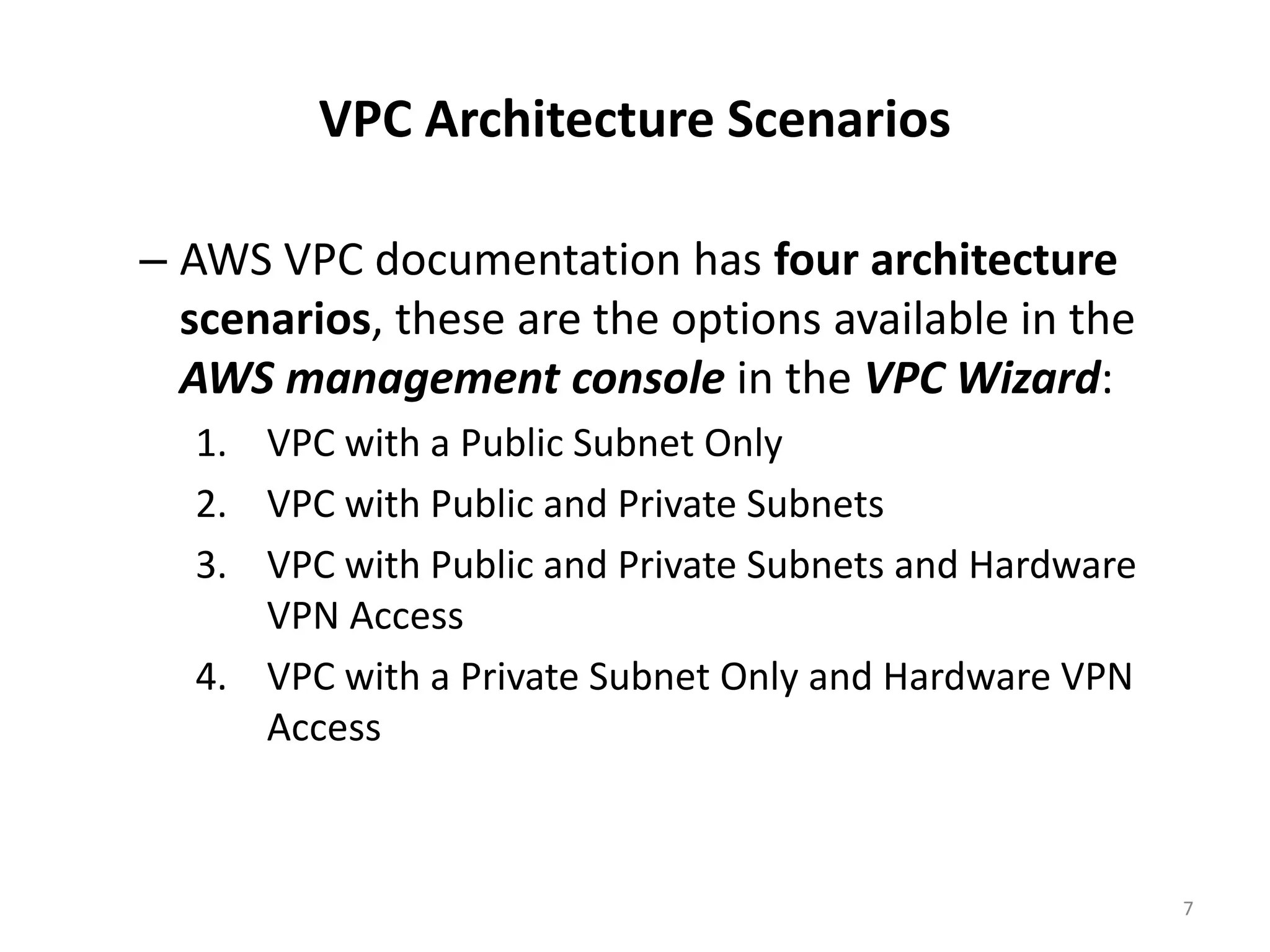 VPC Architecture Scenarios

– AWS VPC documentation has four architecture
  scenarios, these are the options available in the
  AWS management console in the VPC Wizard:
  1. VPC with a Public Subnet Only
  2. VPC with Public and Private Subnets
  3. VPC with Public and Private Subnets and Hardware
     VPN Access
  4. VPC with a Private Subnet Only and Hardware VPN
     Access



                                                        7
 