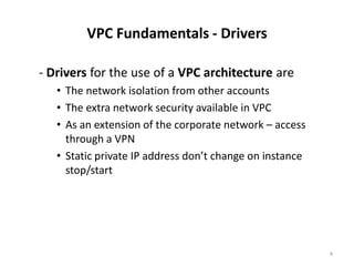 VPC Fundamentals - Drivers

- Drivers for the use of a VPC architecture are
   • The network isolation from other accounts
   • The extra network security available in VPC
   • As an extension of the corporate network – access
     through a VPN
   • Static private IP address don’t change on instance
     stop/start




                                                          4
 