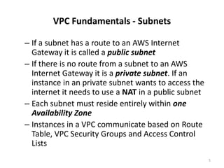 VPC Fundamentals - Subnets

– If a subnet has a route to an AWS Internet
  Gateway it is called a public subnet
– If there is no route from a subnet to an AWS
  Internet Gateway it is a private subnet. If an
  instance in an private subnet wants to access the
  internet it needs to use a NAT in a public subnet
– Each subnet must reside entirely within one
  Availability Zone
– Instances in a VPC communicate based on Route
  Table, VPC Security Groups and Access Control
  Lists
                                                      5
 