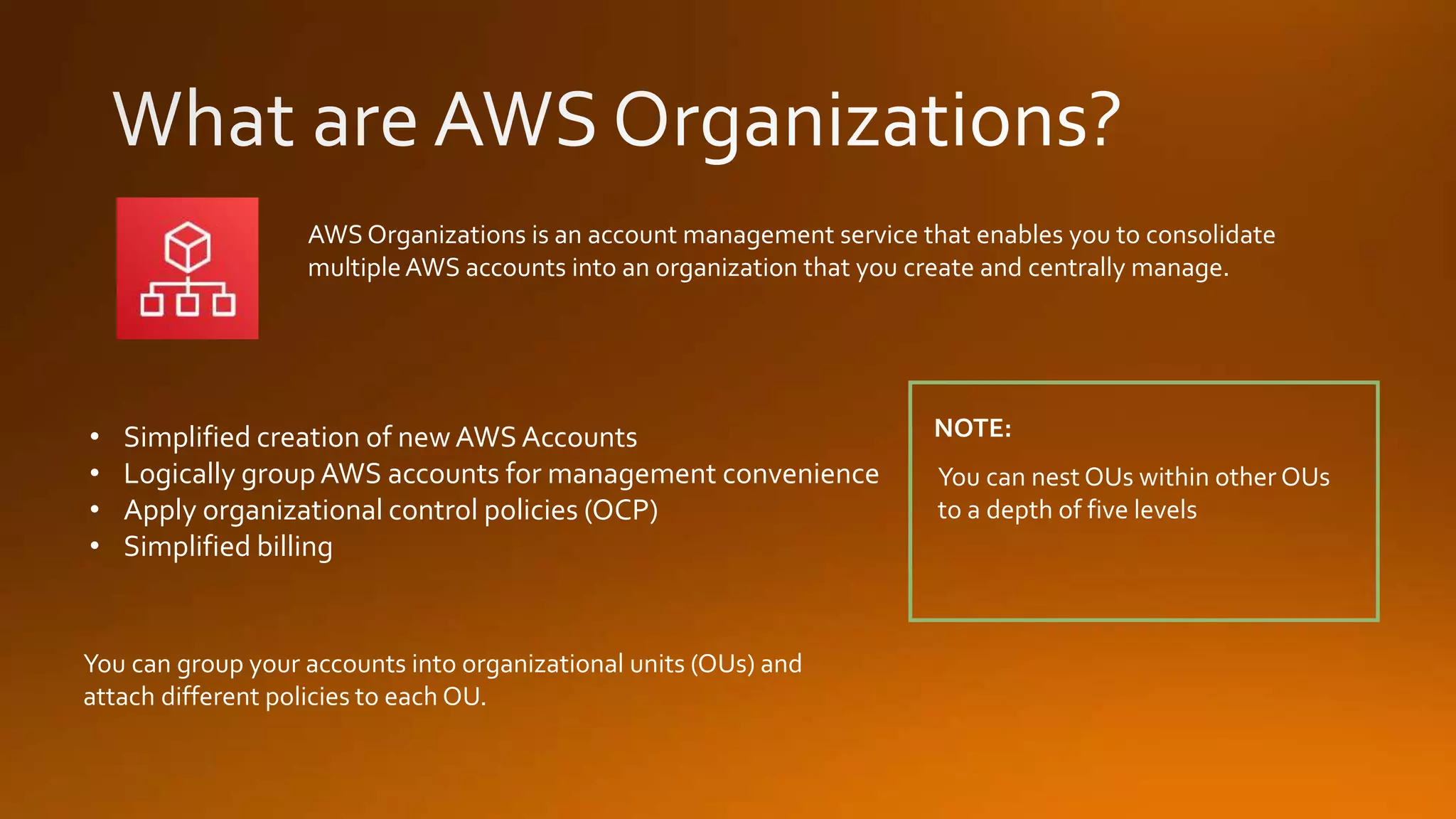 You can group your accounts into organizational units (OUs) and
attach different policies to each OU.
AWS Organizations is an account management service that enables you to consolidate
multipleAWS accounts into an organization that you create and centrally manage.
You can nest OUs within other OUs
to a depth of five levels
NOTE:• Simplified creation of new AWS Accounts
• Logically group AWS accounts for management convenience
• Apply organizational control policies (OCP)
• Simplified billing
 