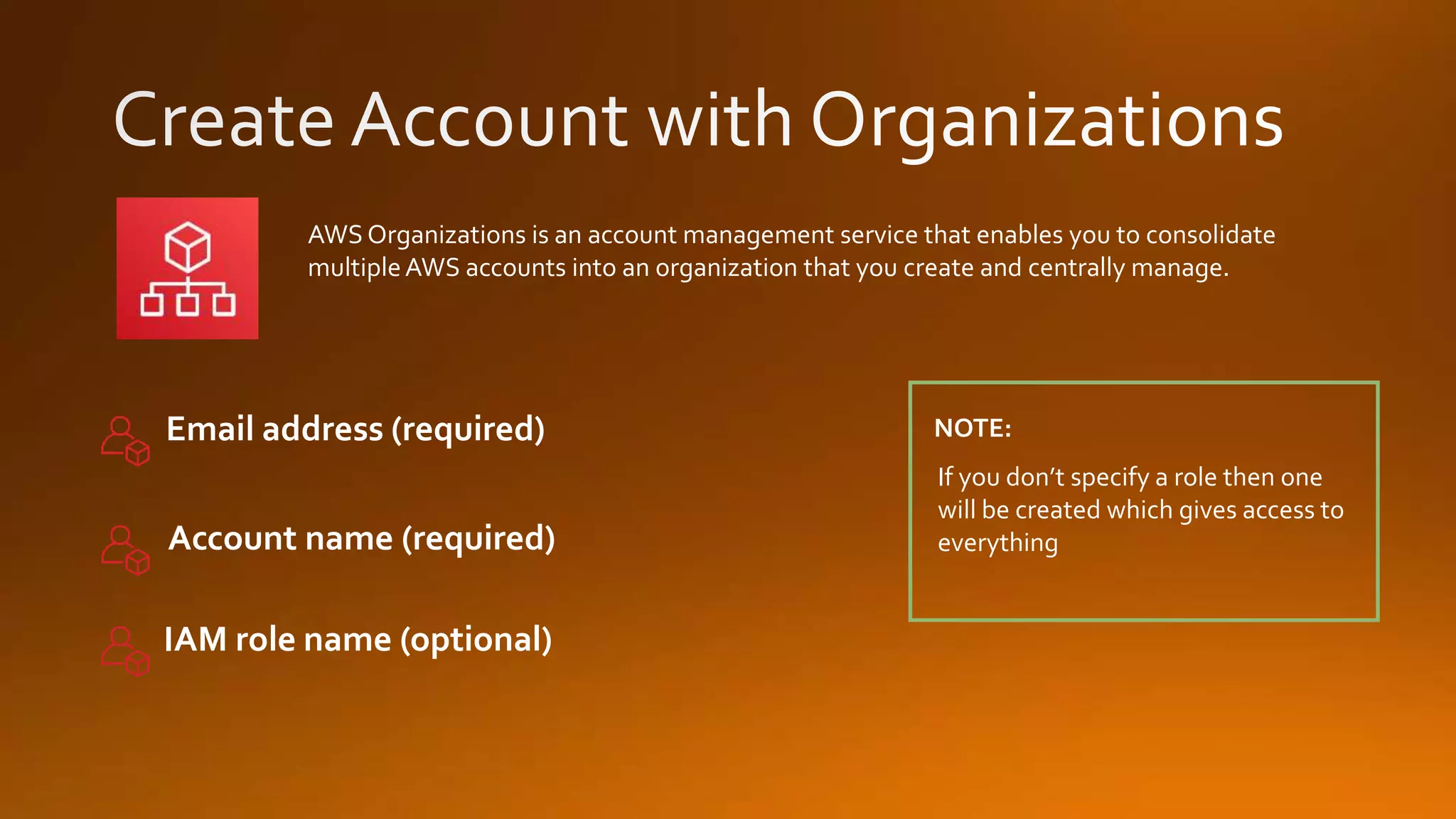 AWS Organizations is an account management service that enables you to consolidate
multipleAWS accounts into an organization that you create and centrally manage.
If you don’t specify a role then one
will be created which gives access to
everything
NOTE:Email address (required)
Account name (required)
IAM role name (optional)
 