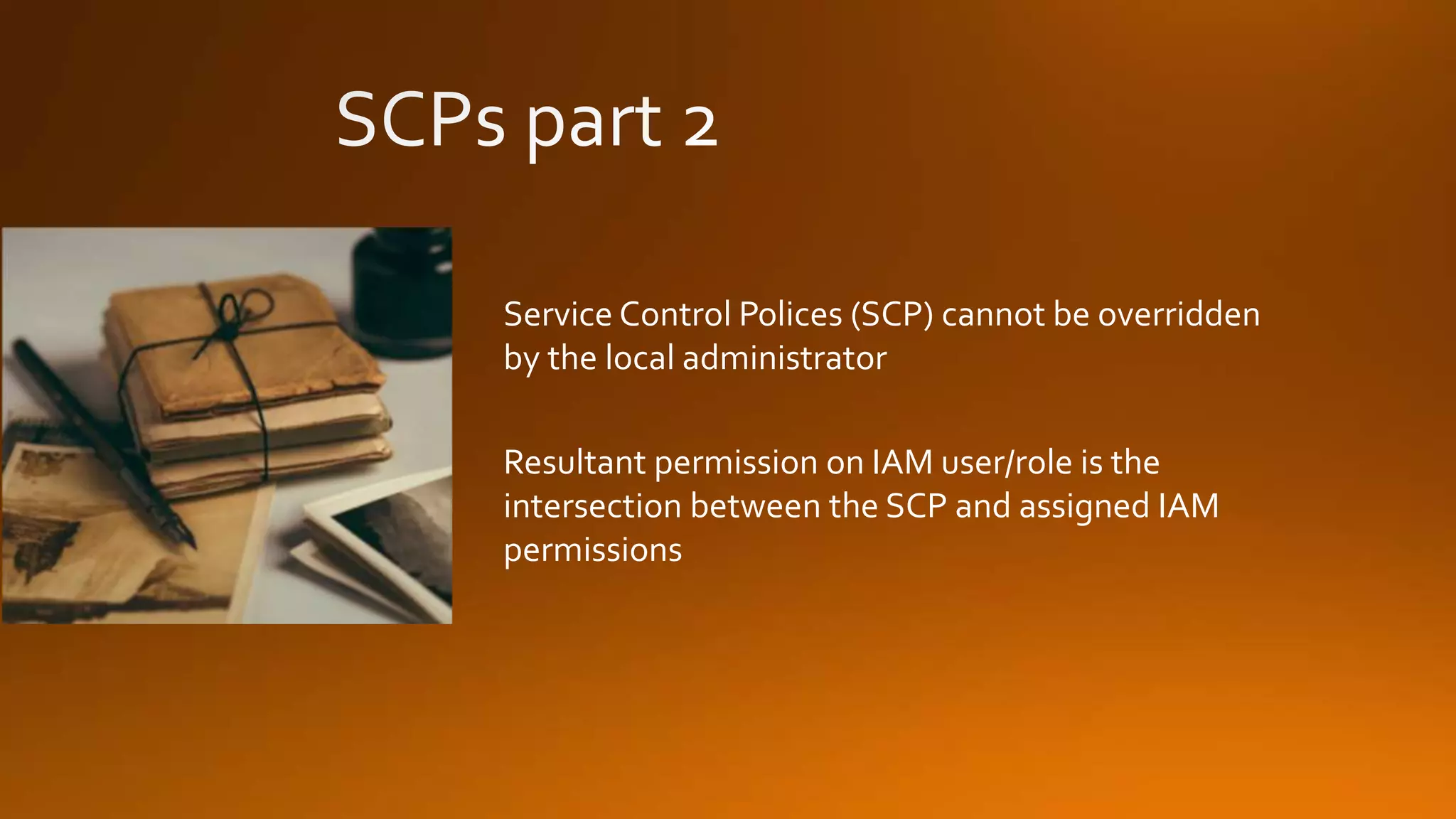 Resultant permission on IAM user/role is the
intersection between the SCP and assigned IAM
permissions
Service Control Polices (SCP) cannot be overridden
by the local administrator
 