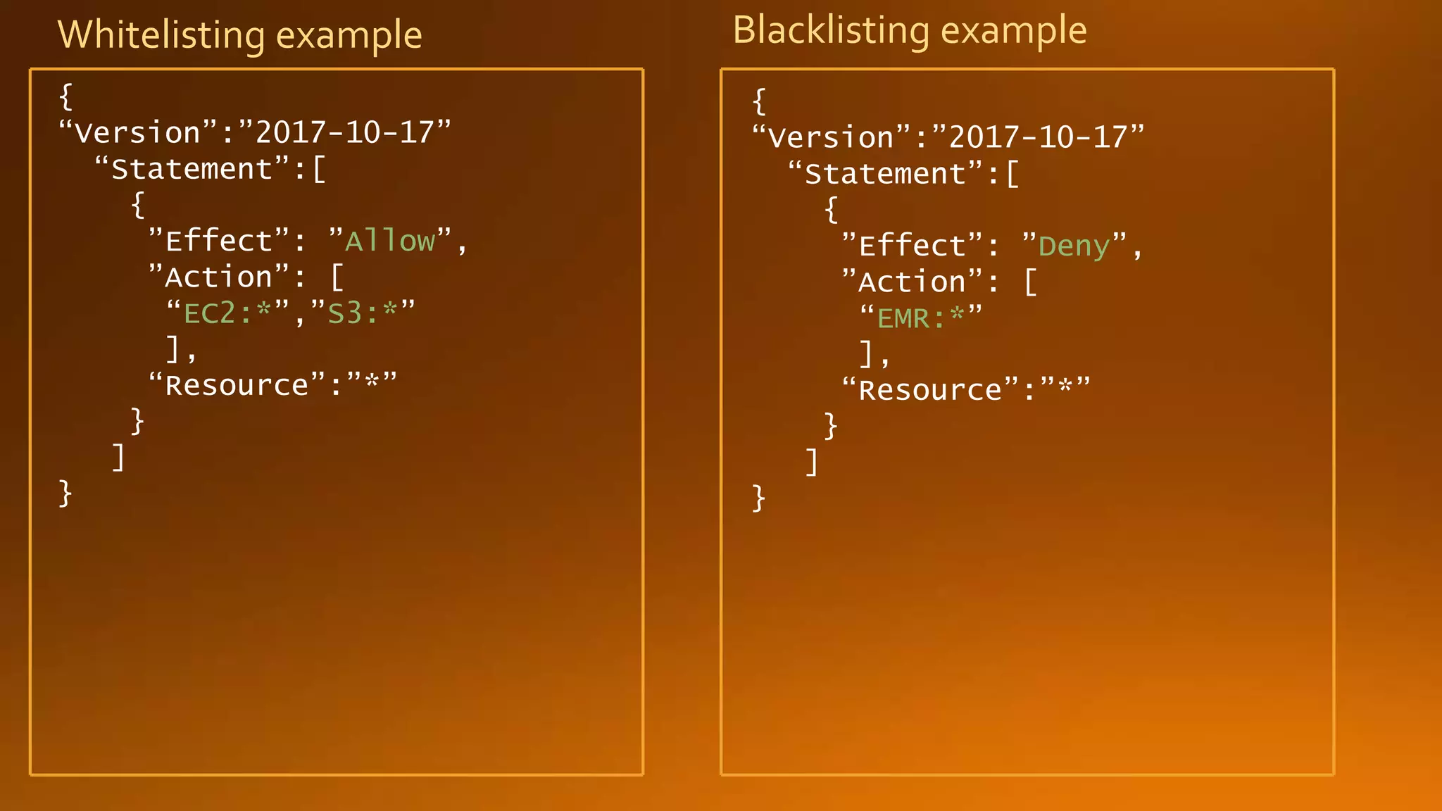 Blacklisting example
{
“Version”:”2017-10-17”
“Statement”:[
{
”Effect”: ”Allow”,
”Action”: [
“EC2:*”,”S3:*”
],
“Resource”:”*”
}
]
}
Whitelisting example
{
“Version”:”2017-10-17”
“Statement”:[
{
”Effect”: ”Deny”,
”Action”: [
“EMR:*”
],
“Resource”:”*”
}
]
}
 