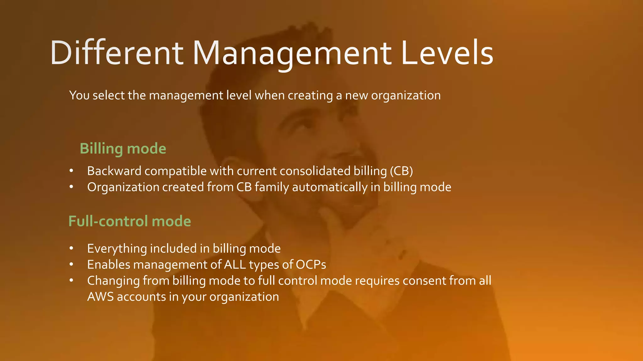 You select the management level when creating a new organization
• Backward compatible with current consolidated billing (CB)
• Organization created from CB family automatically in billing mode
• Everything included in billing mode
• Enables management of ALL types of OCPs
• Changing from billing mode to full control mode requires consent from all
AWS accounts in your organization
Full-control mode
Billing mode
 