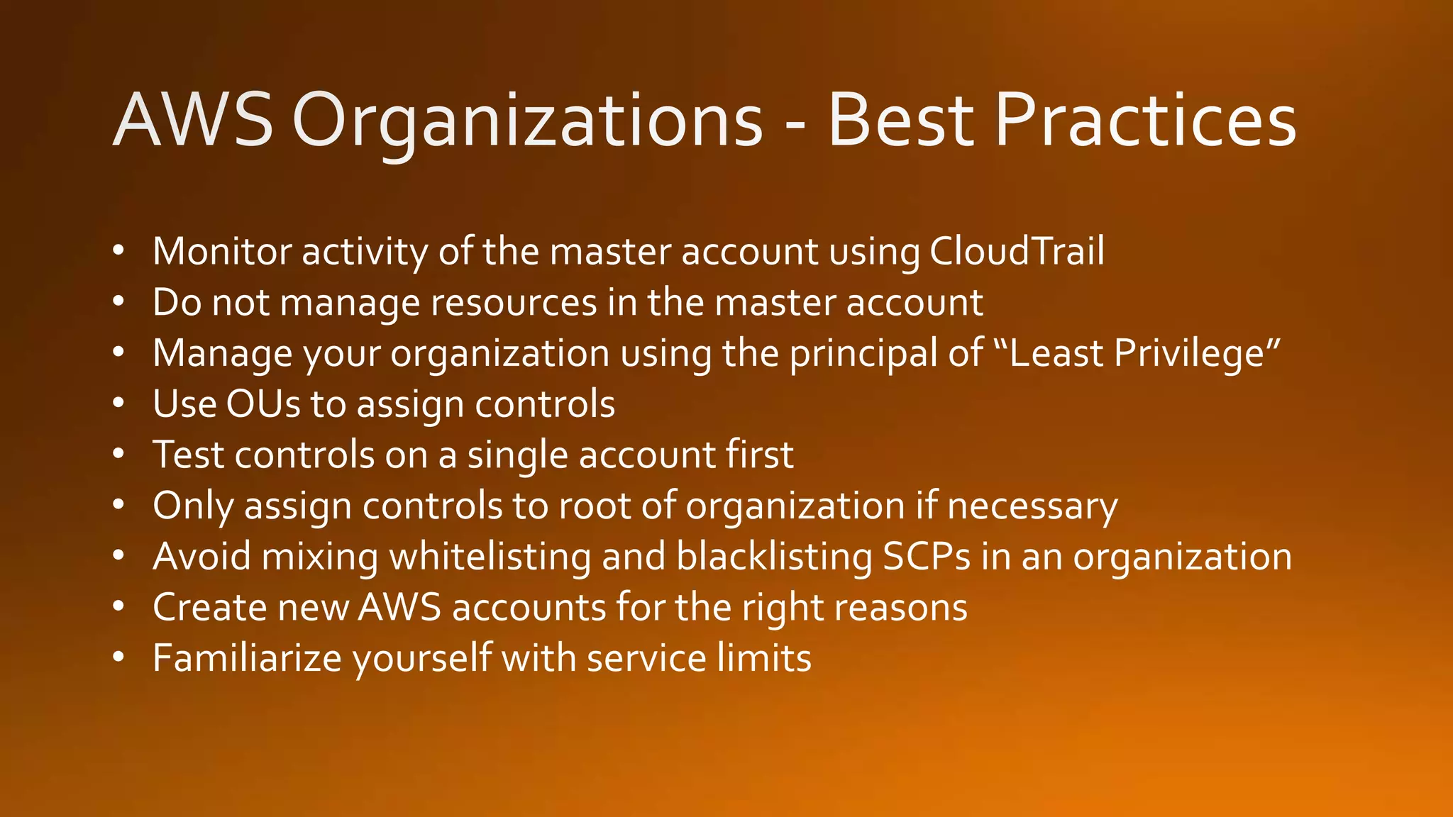 • Monitor activity of the master account using CloudTrail
• Do not manage resources in the master account
• Manage your organization using the principal of “Least Privilege”
• Use OUs to assign controls
• Test controls on a single account first
• Only assign controls to root of organization if necessary
• Avoid mixing whitelisting and blacklisting SCPs in an organization
• Create new AWS accounts for the right reasons
• Familiarize yourself with service limits
 