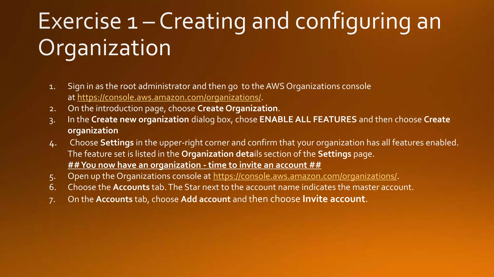 1. Sign in as the root administrator and then go to the AWS Organizations console
at https://console.aws.amazon.com/organizations/.
2. On the introduction page, choose Create Organization.
3. In the Create new organization dialog box, chose ENABLE ALL FEATURES and then choose Create
organization
4. Choose Settings in the upper-right corner and confirm that your organization has all features enabled.
The feature set is listed in the Organization details section of the Settings page.
##You now have an organization - time to invite an account ##
5. Open up the Organizations console at https://console.aws.amazon.com/organizations/.
6. Choose the Accounts tab.The Star next to the account name indicates the master account.
7. On the Accounts tab, choose Add account and then choose Invite account.
 