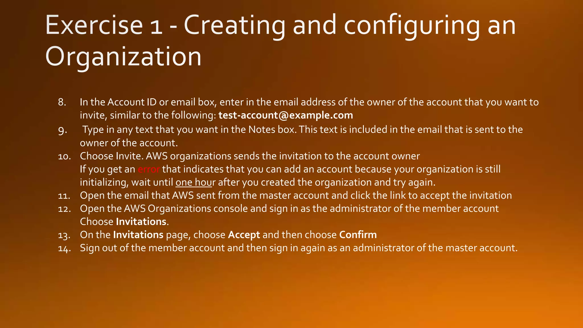 8. In the Account ID or email box, enter in the email address of the owner of the account that you want to
invite, similar to the following: test-account@example.com
9. Type in any text that you want in the Notes box.This text is included in the email that is sent to the
owner of the account.
10. Choose Invite. AWS organizations sends the invitation to the account owner
If you get an error that indicates that you can add an account because your organization is still
initializing, wait until one hour after you created the organization and try again.
11. Open the email that AWS sent from the master account and click the link to accept the invitation
12. Open the AWS Organizations console and sign in as the administrator of the member account
Choose Invitations.
13. On the Invitations page, choose Accept and then choose Confirm
14. Sign out of the member account and then sign in again as an administrator of the master account.
 