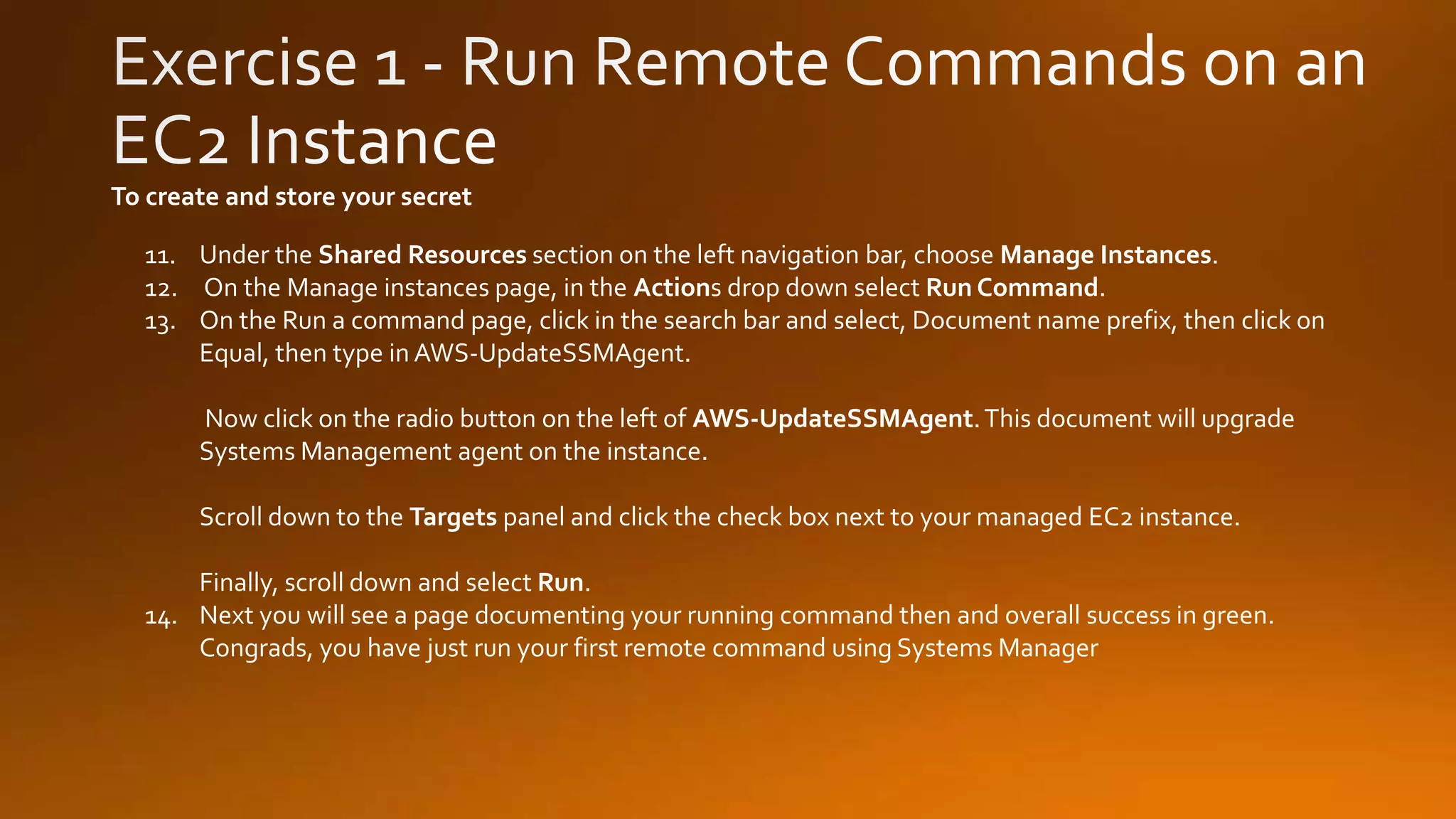 11. Under the Shared Resources section on the left navigation bar, choose Manage Instances.
12. On the Manage instances page, in the Actions drop down select Run Command.
13. On the Run a command page, click in the search bar and select, Document name prefix, then click on
Equal, then type in AWS-UpdateSSMAgent.
Now click on the radio button on the left of AWS-UpdateSSMAgent.This document will upgrade
Systems Management agent on the instance.
Scroll down to the Targets panel and click the check box next to your managed EC2 instance.
Finally, scroll down and select Run.
14. Next you will see a page documenting your running command then and overall success in green.
Congrads, you have just run your first remote command using Systems Manager
To create and store your secret
 
