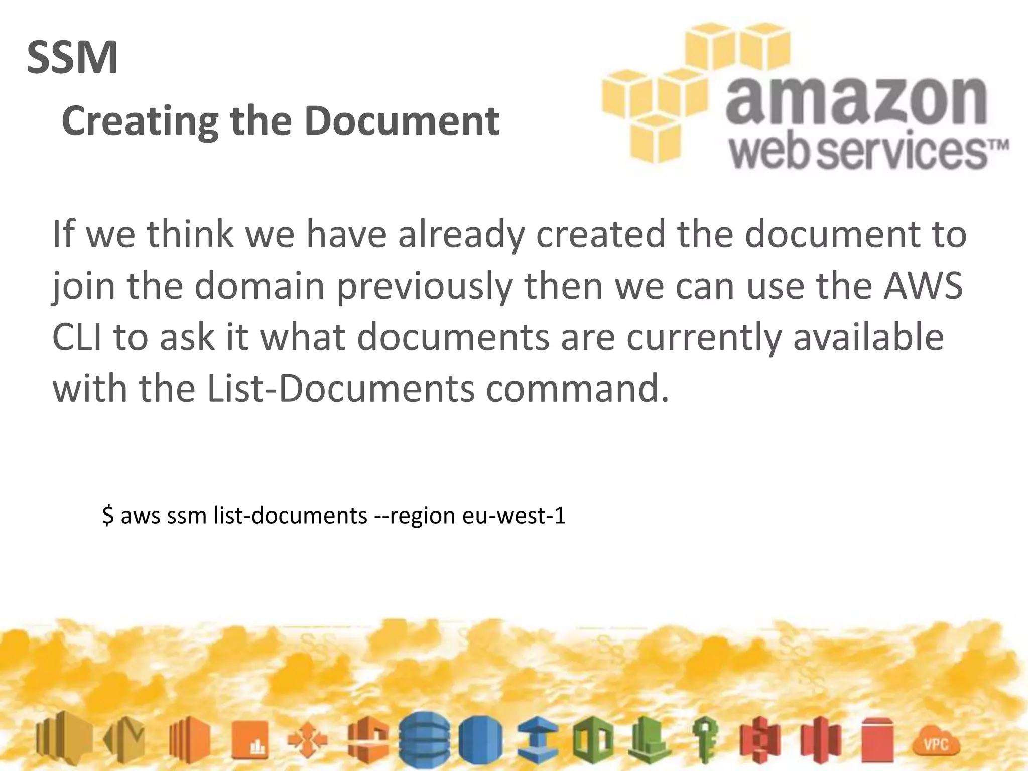 If we think we have already created the document to
join the domain previously then we can use the AWS
CLI to ask it what documents are currently available
with the List-Documents command.
SSM
Creating the Document
$ aws ssm list-documents --region eu-west-1
 